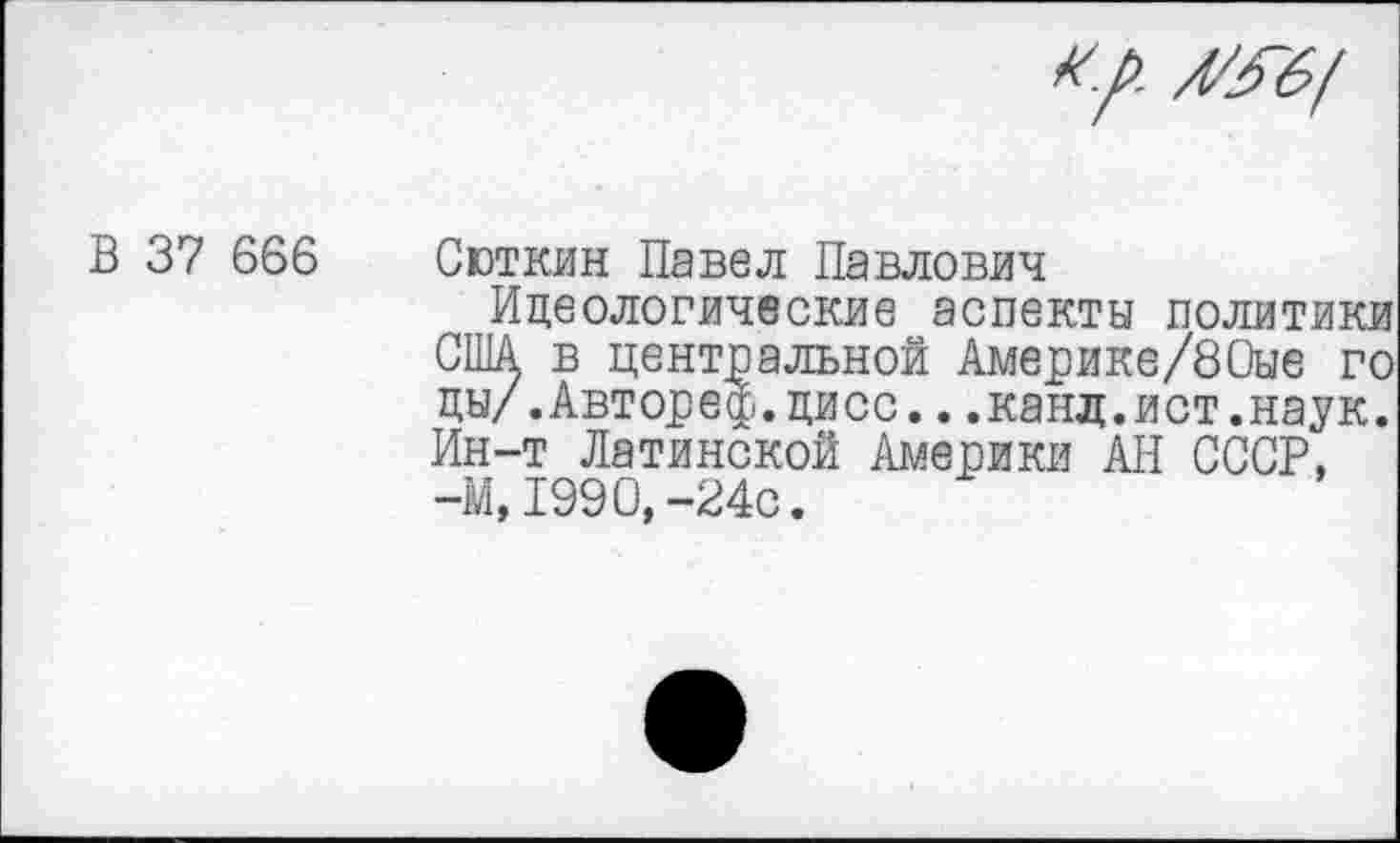 ﻿
В 37 666
Сюткин Павел Павлович
Идеологические аспекты политики США в центральной Америке/80ые го цы/.Автореф.цисс...канд.ист.наук. Ин-т Латинской Америки АН СССР, -М, 1990,-24с.